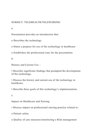 SUBJECT: TELEHEALTH/TELENURSING
a.
Presentation provides an introduction that:
o Describes the technology
o States a purpose for use of the technology in healthcare
o Establishes the professional tone for the presentation
b.
History and Current Use –
• Describe significant findings that prompted the development
of the technology.
• Discuss the history and current use of the technology in
healthcare.
• Describe three goals of this technology’s implementation.
c.
Impact on Healthcare and Nursing
• Discuss impact on professional nursing practice related to:
o Patient safety
o Quality of care measures/monitoring o Risk management
 
