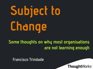 Subject to
Change
Some thoughts on why most organisations
                 are not learning enough

  Francisco Trindade
 
