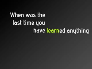 When was the
 last time you
          have learned anything
 