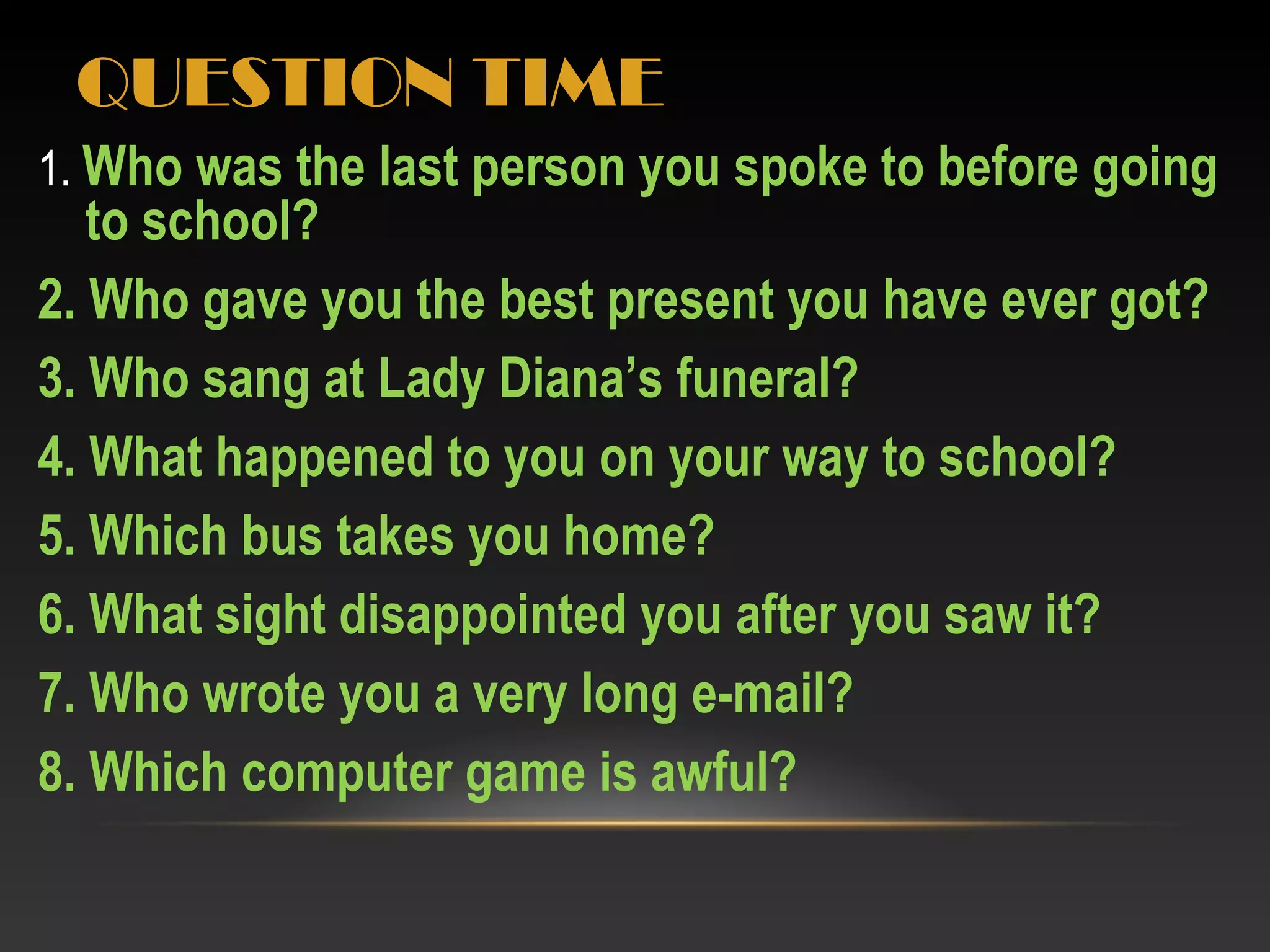 QUESTION TIME
1. Who was the last person you spoke to before going
to school?
2. Who gave you the best present you have ever got?
3. Who sang at Lady Diana’s funeral?
4. What happened to you on your way to school?
5. Which bus takes you home?
6. What sight disappointed you after you saw it?
7. Who wrote you a very long e-mail?
8. Which computer game is awful?
 
