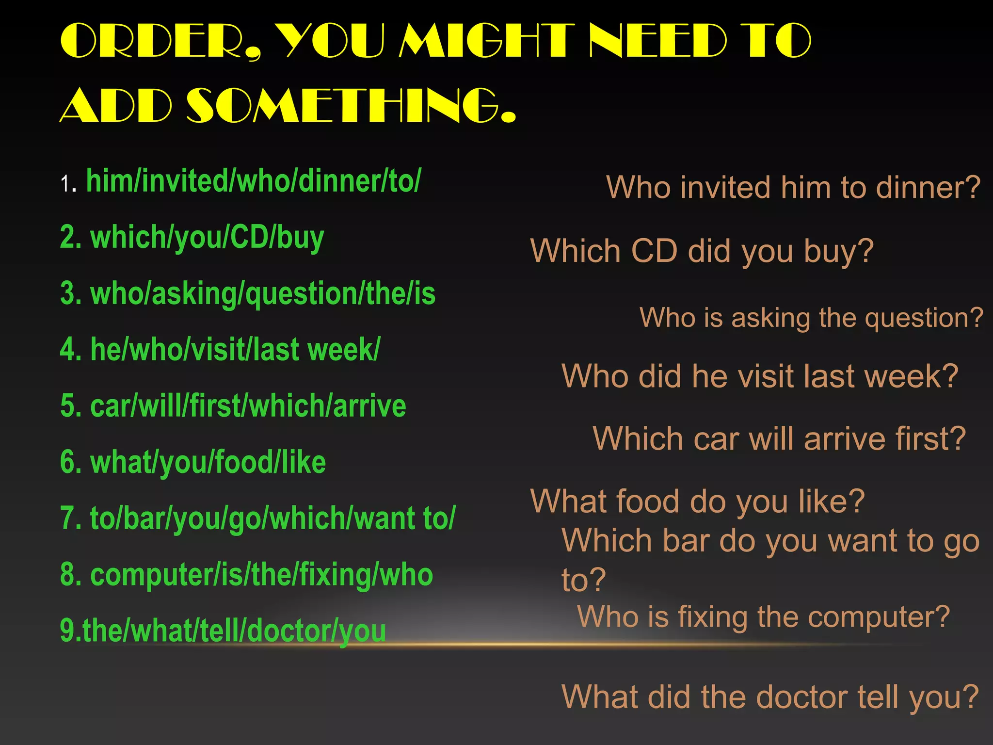 ORDER, YOU MIGHT NEED TO
ADD SOMETHING.
1. him/invited/who/dinner/to/
2. which/you/CD/buy
3. who/asking/question/the/is
4. he/who/visit/last week/
5. car/will/first/which/arrive
6. what/you/food/like
7. to/bar/you/go/which/want to/
8. computer/is/the/fixing/who
9.the/what/tell/doctor/you
Who invited him to dinner?
Which CD did you buy?
Who is asking the question?
Who did he visit last week?
Which car will arrive first?
What food do you like?
Which bar do you want to go
to?
Who is fixing the computer?
What did the doctor tell you?
 