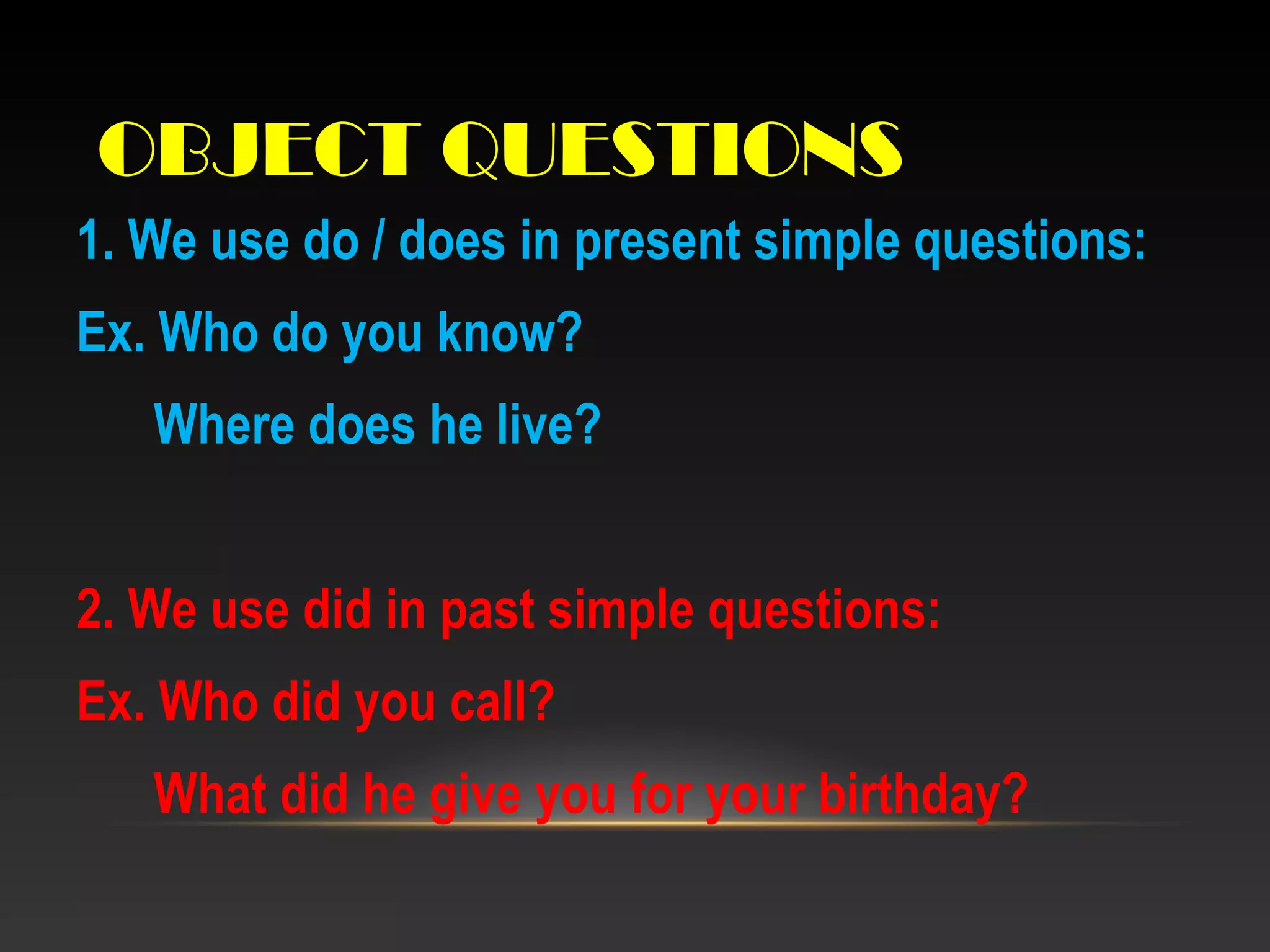 OBJECT QUESTIONS
1. We use do / does in present simple questions:
Ex. Who do you know?
Where does he live?
2. We use did in past simple questions:
Ex. Who did you call?
What did he give you for your birthday?
 