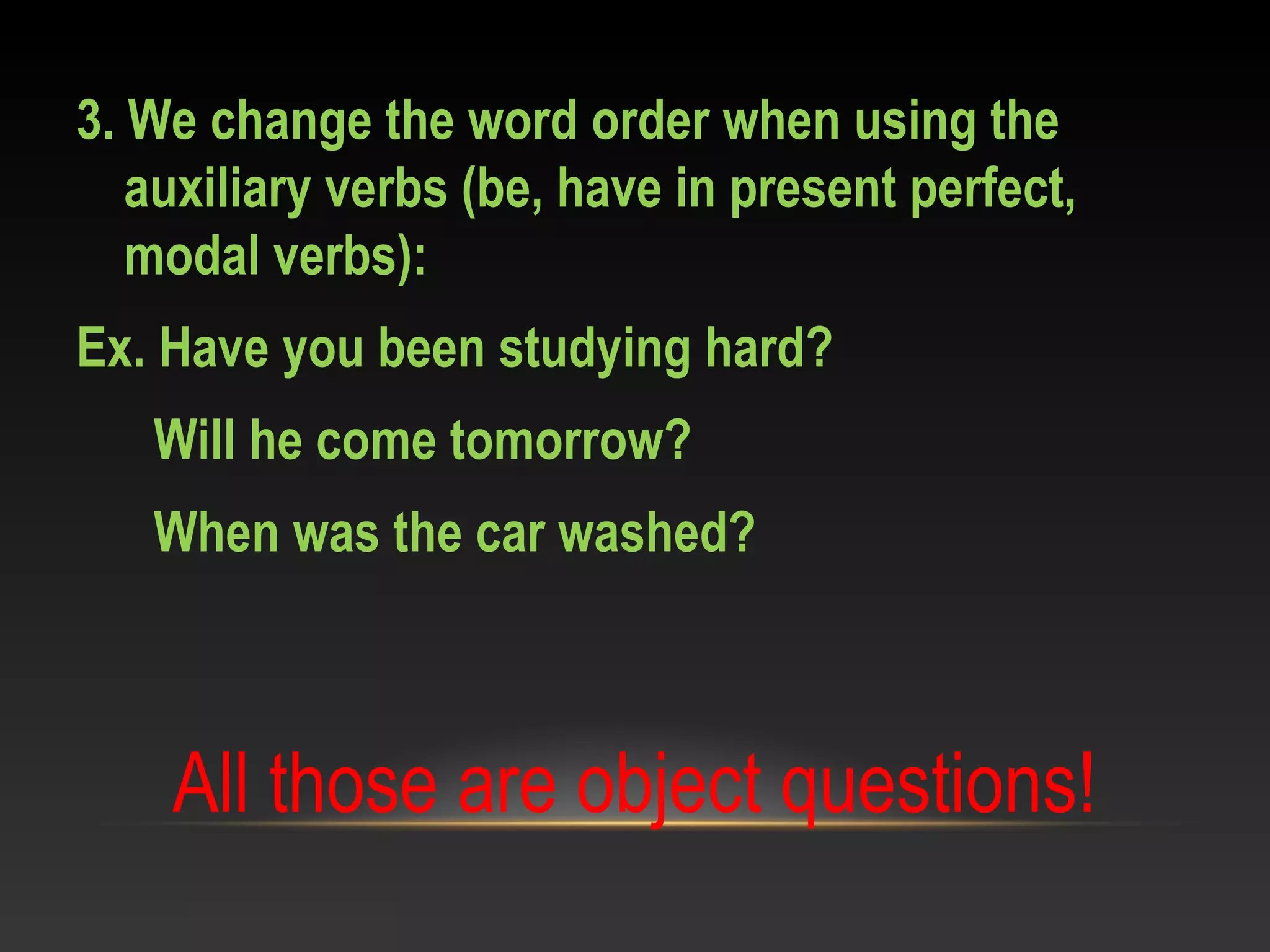 3. We change the word order when using the
auxiliary verbs (be, have in present perfect,
modal verbs):
Ex. Have you been studying hard?
Will he come tomorrow?
When was the car washed?
All those are object questions!
 