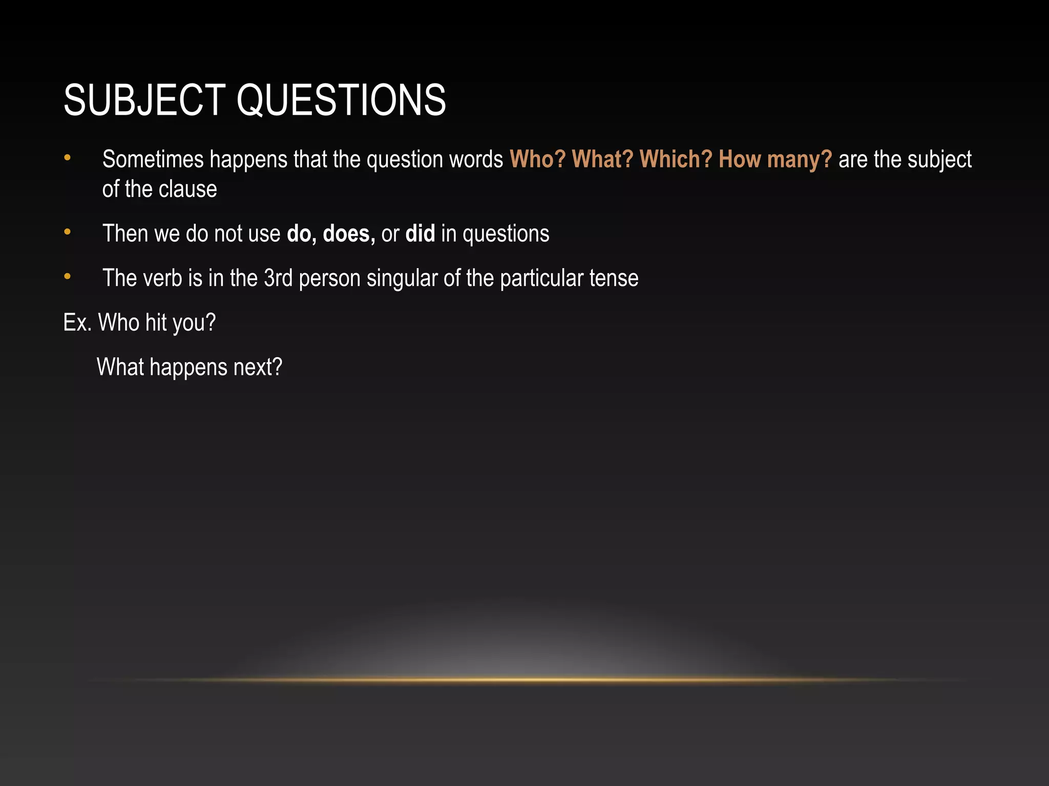 SUBJECT QUESTIONS
• Sometimes happens that the question words Who? What? Which? How many? are the subject
of the clause
• Then we do not use do, does, or did in questions
• The verb is in the 3rd person singular of the particular tense
Ex. Who hit you?
What happens next?
 