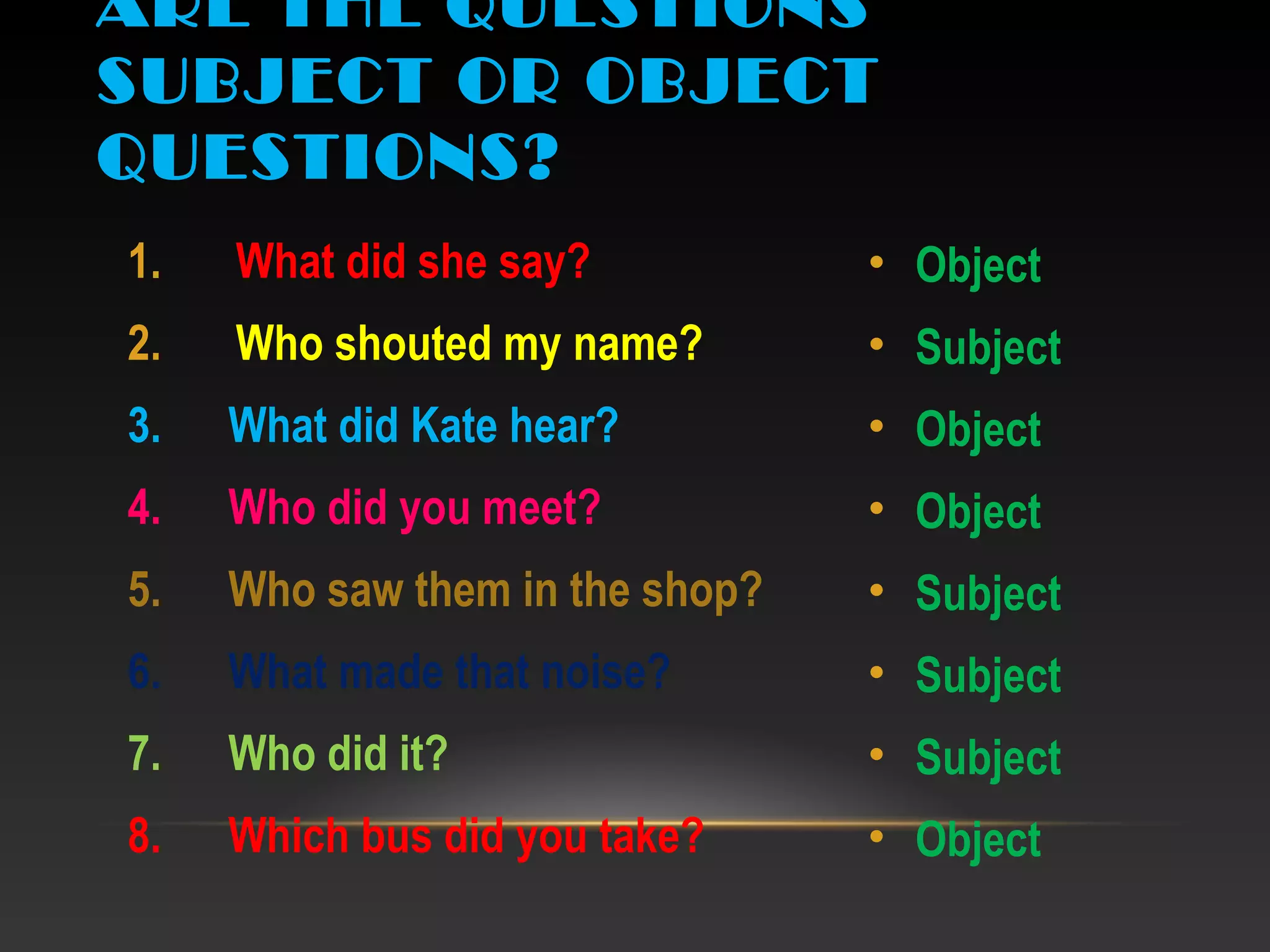 1. What did she say?
2. Who shouted my name?
3. What did Kate hear?
4. Who did you meet?
5. Who saw them in the shop?
6. What made that noise?
7. Who did it?
8. Which bus did you take?
• Object
• Subject
• Object
• Object
• Subject
• Subject
• Subject
• Object
ARE THE QUESTIONS
SUBJECT OR OBJECT
QUESTIONS?
 