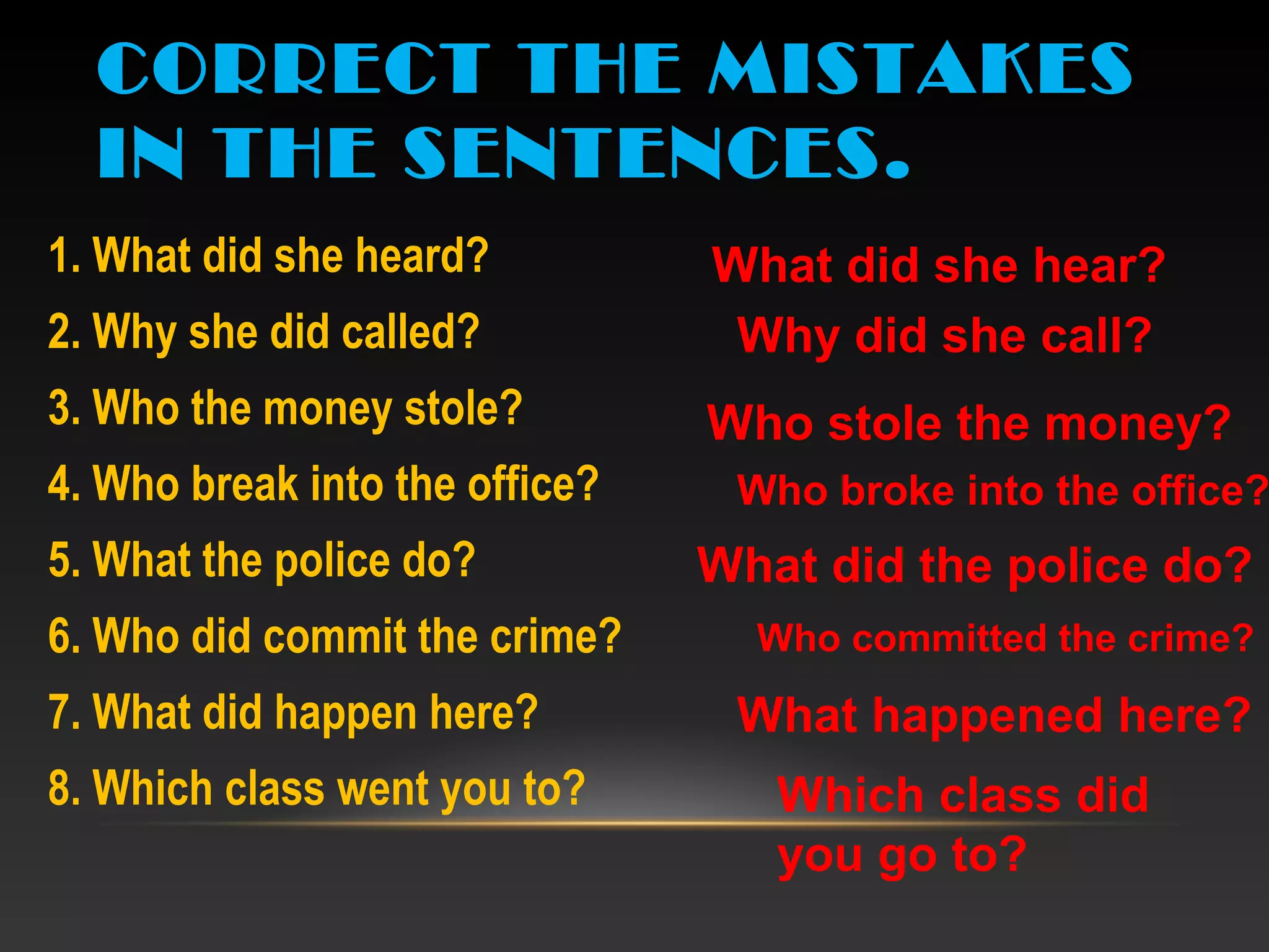 CORRECT THE MISTAKES
IN THE SENTENCES.
1. What did she heard?
2. Why she did called?
3. Who the money stole?
4. Who break into the office?
5. What the police do?
6. Who did commit the crime?
7. What did happen here?
8. Which class went you to?
What did she hear?
Why did she call?
Who stole the money?
Who broke into the office?
What did the police do?
Who committed the crime?
What happened here?
Which class did
you go to?
 