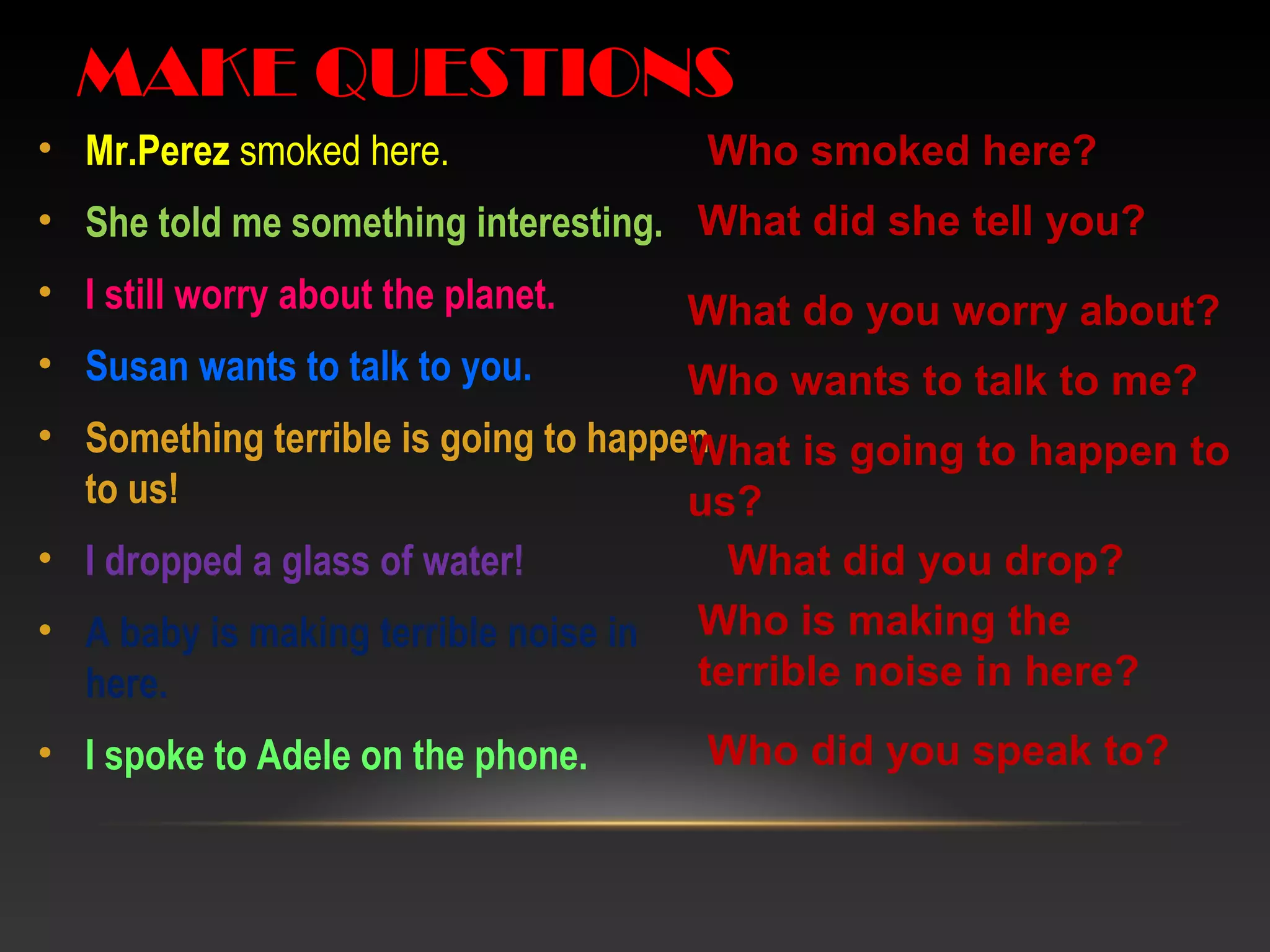 • Mr.Perez smoked here.
• She told me something interesting.
• I still worry about the planet.
• Susan wants to talk to you.
• Something terrible is going to happen
to us!
• I dropped a glass of water!
• A baby is making terrible noise in
here.
• I spoke to Adele on the phone.
MAKE QUESTIONS
Who smoked here?
What did she tell you?
What do you worry about?
Who wants to talk to me?
What is going to happen to
us?
What did you drop?
Who is making the
terrible noise in here?
Who did you speak to?
 