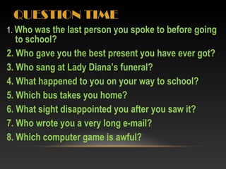 QUESTION TIME
1. Who was the last person you spoke to before going
to school?
2. Who gave you the best present you have ever got?
3. Who sang at Lady Diana’s funeral?
4. What happened to you on your way to school?
5. Which bus takes you home?
6. What sight disappointed you after you saw it?
7. Who wrote you a very long e-mail?
8. Which computer game is awful?
 