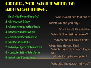 ORDER, YOU MIGHT NEED TO
ADD SOMETHING.
1. him/invited/who/dinner/to/
2. which/you/CD/buy
3. who/asking/question/the/is
4. he/who/visit/last week/
5. car/will/first/which/arrive
6. what/you/food/like
7. to/bar/you/go/which/want to/
8. computer/is/the/fixing/who
9.the/what/tell/doctor/you
Who invited him to dinner?
Which CD did you buy?
Who is asking the question?
Who did he visit last week?
Which car will arrive first?
What food do you like?
Which bar do you want to go
to?
Who is fixing the computer?
What did the doctor tell you?
 