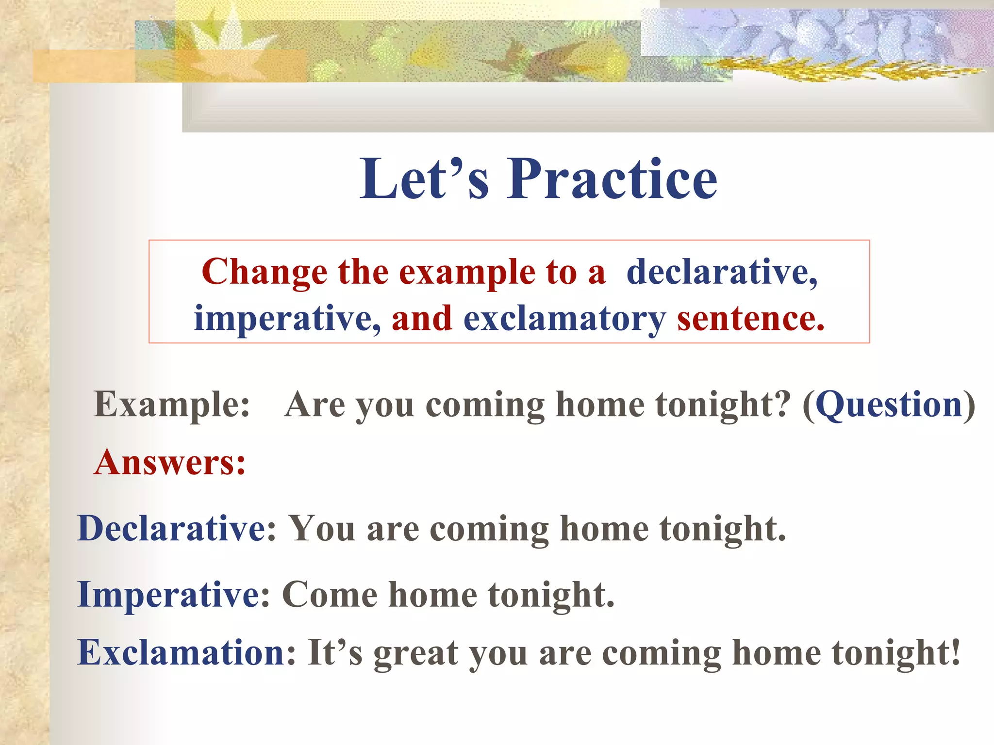 Let’s Practice Change the example to a  declarative, imperative,  and  exclamatory  sentence. Example: Are you coming home tonight? ( Question ) Answers: Declarative : You are coming home tonight. Imperative : Come home tonight. Exclamation : It’s great you are coming home tonight! 