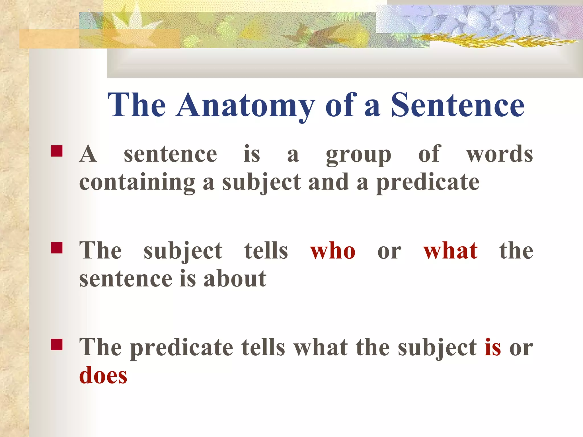 The Anatomy of a Sentence A sentence is a group of words containing a subject and a predicate The subject tells  who  or  what  the sentence is about The predicate tells what the subject  is  or  does 