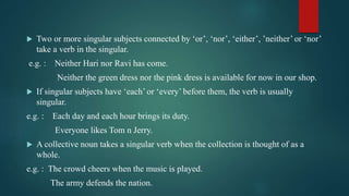  Two or more singular subjects connected by ‘or’, ‘nor’, ‘either’, ’neither’ or ‘nor’
take a verb in the singular.
e.g. : Neither Hari nor Ravi has come.
Neither the green dress nor the pink dress is available for now in our shop.
 If singular subjects have ‘each’ or ‘every’ before them, the verb is usually
singular.
e.g. : Each day and each hour brings its duty.
Everyone likes Tom n Jerry.
 A collective noun takes a singular verb when the collection is thought of as a
whole.
e.g. : The crowd cheers when the music is played.
The army defends the nation.
 