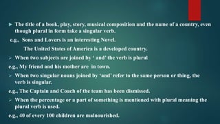  The title of a book, play, story, musical composition and the name of a country, even
though plural in form take a singular verb.
e.g., Sons and Lovers is an interesting Novel.
The United States of America is a developed country.
 When two subjects are joined by ‘ and’ the verb is plural
e.g., My friend and his mother are in town.
 When two singular nouns joined by ‘and’ refer to the same person or thing, the
verb is singular.
e.g., The Captain and Coach of the team has been dismissed.
 When the percentage or a part of something is mentioned with plural meaning the
plural verb is used.
e.g., 40 of every 100 children are malnourished.
 