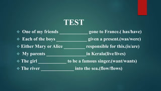 TEST
 One of my friends ____________ gone to France.( has/have)
 Each of the boys _____________ given a present.(was/were)
 Either Mary or Alice _________ responsible for this.(is/are)
 My parents _________________in Kerala(live/lives)
 The girl ____________ to be a famous singer.(want/wants)
 The river ______________ into the sea.(flow/flows)
 