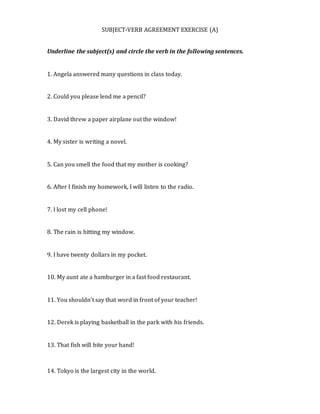 SUBJECT-VERB AGREEMENT EXERCISE (A)
Underline the subject(s) and circle the verb in the following sentences.
1. Angela answered many questions in class today.
2. Could you please lend me a pencil?
3. David threw a paper airplane out the window!
4. My sister is writing a novel.
5. Can you smell the food that my mother is cooking?
6. After I finish my homework, I will listen to the radio.
7. I lost my cell phone!
8. The rain is hitting my window.
9. I have twenty dollars in my pocket.
10. My aunt ate a hamburger in a fast food restaurant.
11. You shouldn’t say that word in front of your teacher!
12. Derek is playing basketball in the park with his friends.
13. That fish will bite your hand!
14. Tokyo is the largest city in the world.
 
