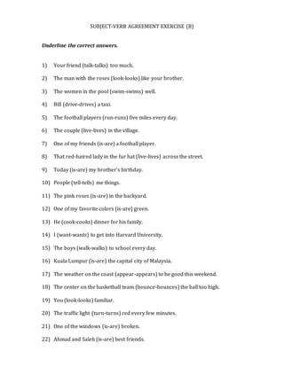 SUBJECT-VERB AGREEMENT EXERCISE (B)
Underline the correct answers.
1) Your friend (talk-talks) too much.
2) The man with the roses (look-looks) like your brother.
3) The women in the pool (swim-swims) well.
4) Bill (drive-drives) a taxi.
5) The football players (run-runs) five miles every day.
6) The couple (live-lives) in the village.
7) One of my friends (is-are) a football player.
8) That red-haired lady in the fur hat (live-lives) across the street.
9) Today (is-are) my brother’s birthday.
10) People (tell-tells) me things.
11) The pink roses (is-are) in the backyard.
12) One of my favorite colors (is-are) green.
13) He (cook-cooks) dinner for his family.
14) I (want-wants) to get into Harvard University.
15) The boys (walk-walks) to school every day.
16) Kuala Lumpur (is-are) the capital city of Malaysia.
17) The weather on the coast (appear-appears) to be good this weekend.
18) The center on the basketball team (bounce-bounces) the ball too high.
19) You (look-looks) familiar.
20) The traffic light (turn-turns) red every few minutes.
21) One of the windows (is-are) broken.
22) Ahmad and Saleh (is-are) best friends.
 
