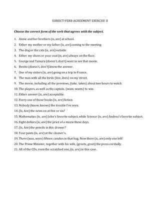 SUBJECT-VERB AGREEMENT EXERCISE II
Choose the correct form of the verb that agrees with the subject.
1. Annie and her brothers (is, are) at school.
2. Either my mother or my father (is, are) coming to the meeting.
3. The dog or the cats (is, are) outside.
4. Either my shoes or your coat (is, are) always on the floor.
5. George and Tamara (doesn't, don't) want to see that movie.
6. Benito (doesn't, don't) know the answer.
7. One of my sisters (is, are) going on a trip to France.
8. The man with all the birds (live, lives) on my street.
9. The movie, including all the previews, (take, takes) about two hours to watch.
10. The players, as well as the captain, (want, wants) to win.
11. Either answer (is, are) acceptable.
12. Every one of those books (is, are) fiction.
13. Nobody (know, knows) the trouble I've seen.
14. (Is, Are) the news on at five or six?
15. Mathematics (is, are) John's favorite subject, while Science (is, are) Andrea's favorite subject.
16. Eight dollars (is, are) the price of a movie these days.
17. (Is, Are) the pencils in this drawer?
18. Your pants (is, are) at the cleaner's.
19. There (was, were) fifteen candies in that bag. Now there (is, are) only one left!
20. The Prime Minister, together with his wife, (greets, greet) the press cordially.
21. All of the CDs, even the scratched one, (is, are) in this case.
 