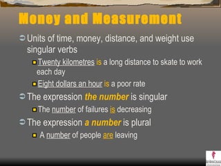 Money and Measurement Units of time, money, distance, and weight use singular verbs Twenty kilometres   is  a long distance to skate to work each day Eight dollars an hour   is  a poor rate The expression  the   number  is singular  The  number  of failures  is  decreasing The expression  a   number  is plural A  number  of people  are  leaving 