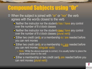 Compound Subjects using “Or” When the subject is joined with  “ or”  or  “nor”  the verb agrees with the words closest to the verb Neither the instructor nor the student s   has / have  any control over the number of 8 o’clock classes  Neither the instructor nor the student s   has / have  any control over the number of 8 o’clock classes ( plural verb ) Either two credit card s  or a membership  is / are  needed before you can rent movies  Either two credit card s  or a membership  is / are  needed before you can rent movies  (singular verb) Note : While the above example is correct, it is usually better to place the plural word closer to the verb Either a membership or two credit card s   are  needed before you can rent movies ( plural verb )  