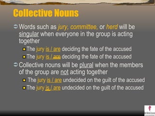 Collective Nouns Words such as  jury,   committee,  or  herd  will be  singular   when everyone in the group is acting together The  jury   is / are  deciding the fate of the accused The  jury   is / are  deciding the fate of the accused Collective nouns will be   plural  when the members of the group are  not  acting together The  jury   is / are  undecided on the guilt of the accused The  jury   is / are  undecided on the guilt of the accused 