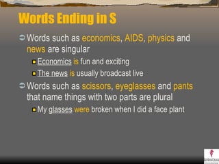 Words Ending in S Words such as  economics ,  AIDS ,   physics  and  news  are singular Economics   is  fun and exciting The news   is  usually broadcast live Words such as  scissors ,  eyeglasses  and  pants  that name things with two parts are plural  My  glasses   were  broken when I did a face plant  