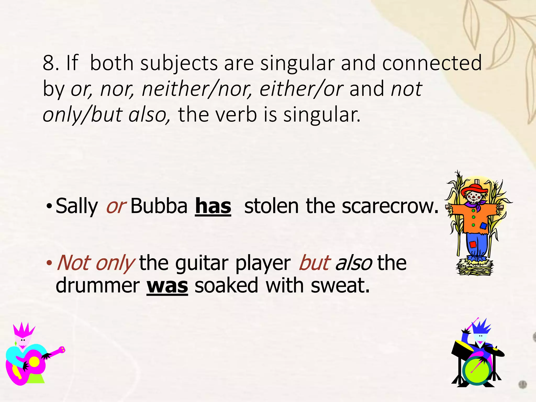 8. If both subjects are singular and connected
by or, nor, neither/nor, either/or and not
only/but also, the verb is singular.
•Sally or Bubba has stolen the scarecrow.
•Not only the guitar player but also the
drummer was soaked with sweat.
 