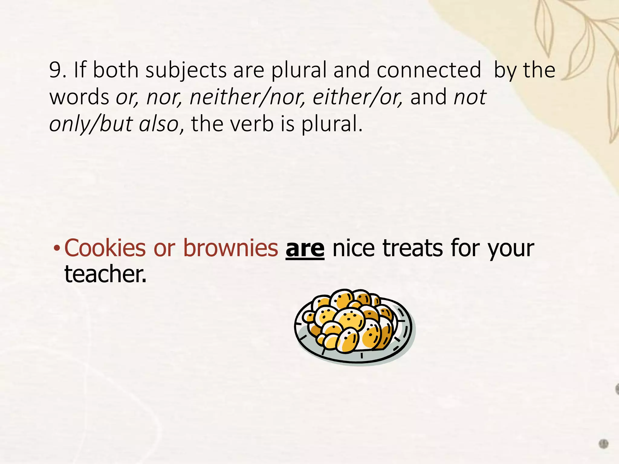 9. If both subjects are plural and connected by the
words or, nor, neither/nor, either/or, and not
only/but also, the verb is plural.
•Cookies or brownies are nice treats for your
teacher.
 