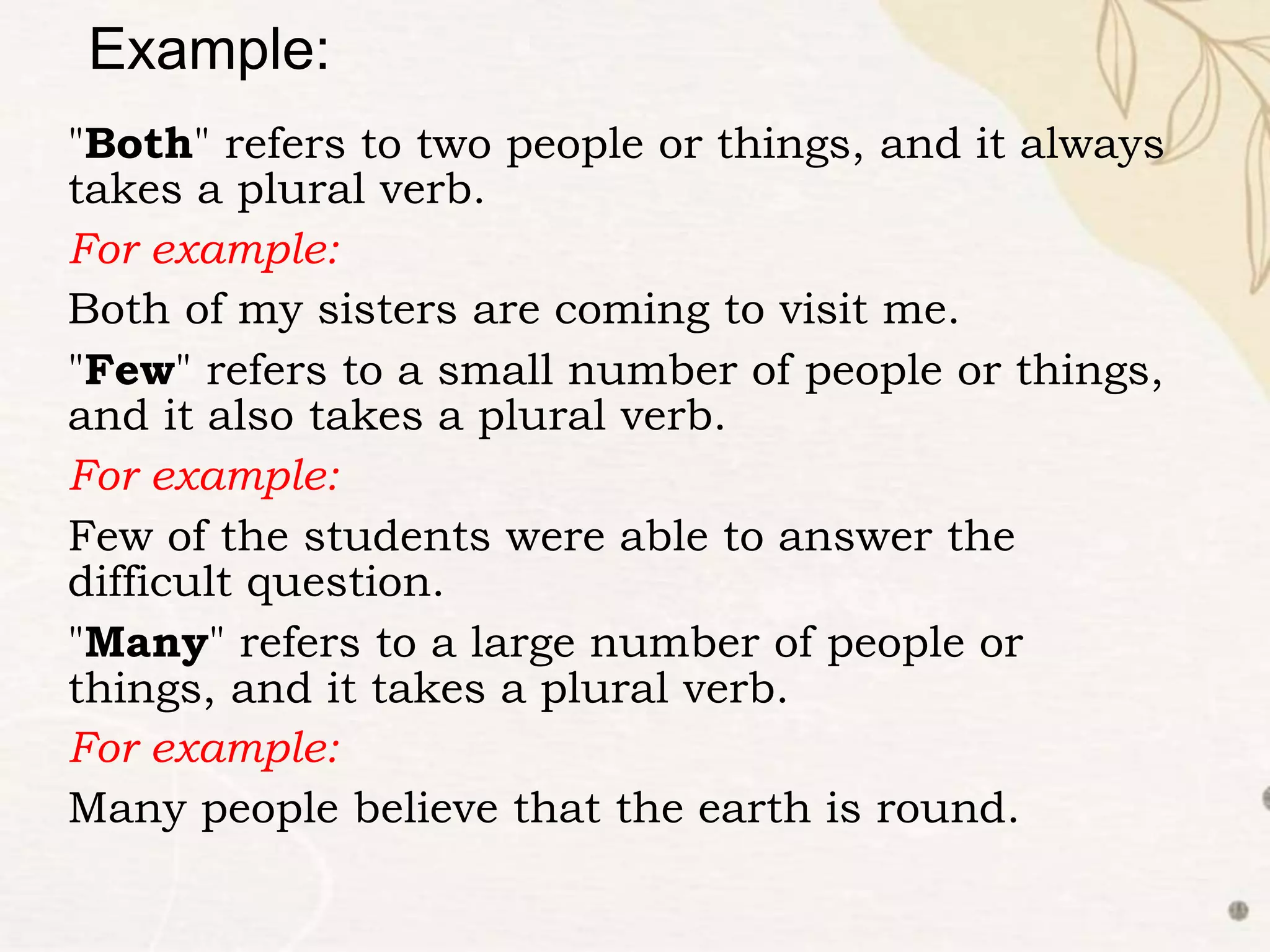 "Both" refers to two people or things, and it always
takes a plural verb.
For example:
Both of my sisters are coming to visit me.
"Few" refers to a small number of people or things,
and it also takes a plural verb.
For example:
Few of the students were able to answer the
difficult question.
"Many" refers to a large number of people or
things, and it takes a plural verb.
For example:
Many people believe that the earth is round.
Example:
 