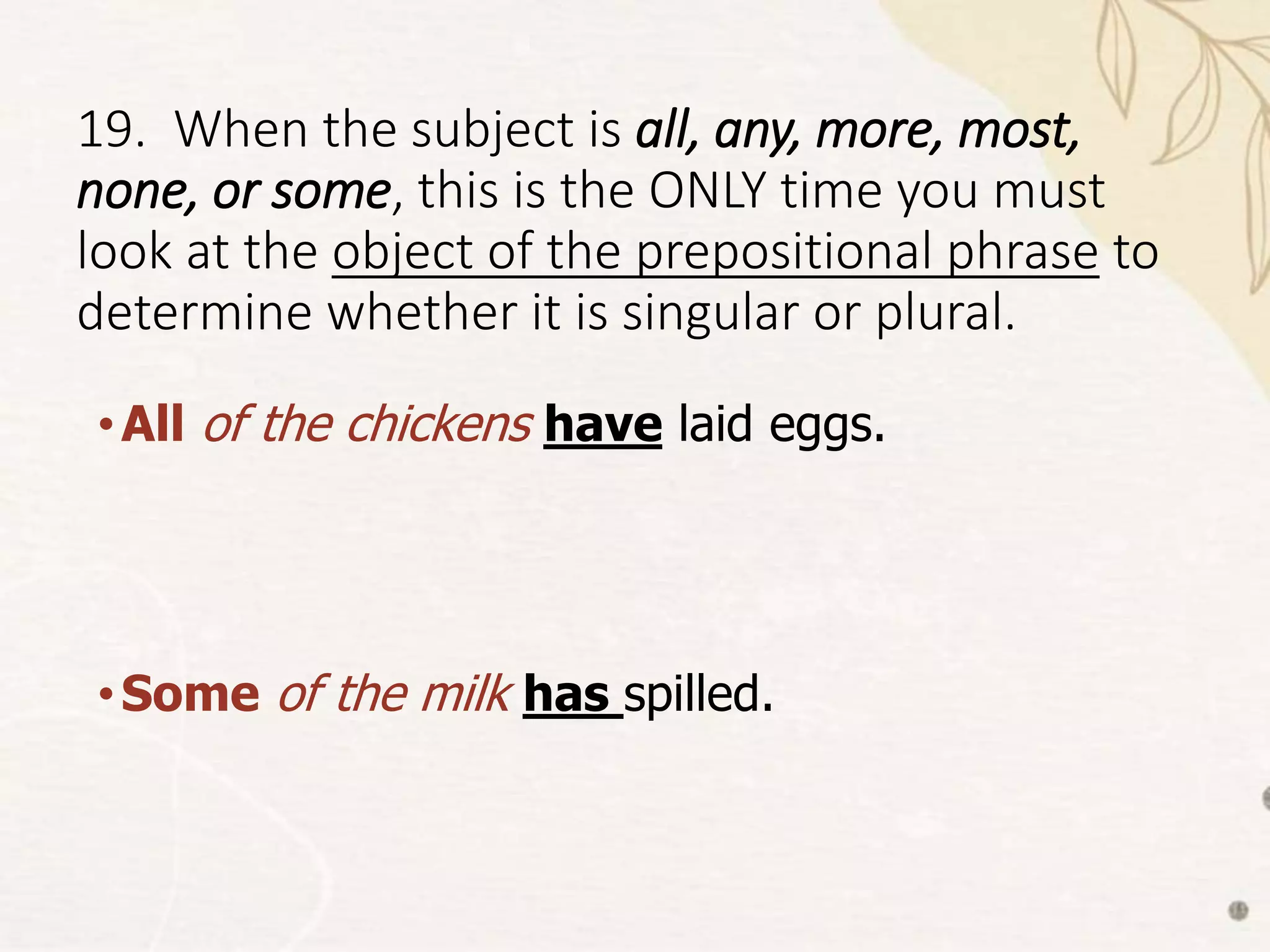 19. When the subject is all, any, more, most,
none, or some, this is the ONLY time you must
look at the object of the prepositional phrase to
determine whether it is singular or plural.
•All of the chickens have laid eggs.
•Some of the milk has spilled.
 