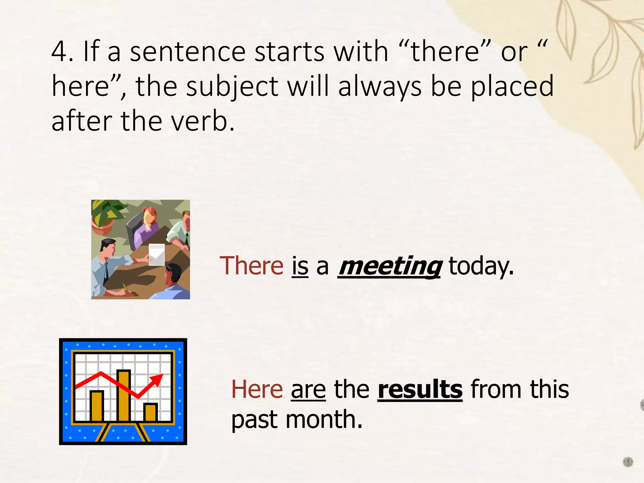 4. If a sentence starts with “there” or “
here”, the subject will always be placed
after the verb.
There is a meeting today.
Here are the results from this
past month.
 