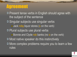 Agreement Present tense verbs in English should agree with the subject of the sentence Singular subjects use singular verbs Jack  rob s  liquor stores ( s  on the verb) Plural subjects use plural verbs Bonnie and Clyde  rob  banks (no  s  on the verb) Most native speaker do this instinctively More complex problems require you to learn a few rules 