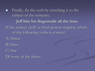     Finally, fix the verb by matching it to the
     subject of the sentence.
        Jeff bite his fingernails all the time.
If the subject (Jeff) is third-person singular, which
     of the following verbs is correct?
A) bitten
B) bites
C) bite
D) none of the above
 