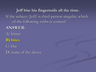 Jeff bite his fingernails all the time.
If the subject (Jeff) is third-person singular, which
     of the following verbs is correct?
ANSWER:
A) bitten
B) bites
C) bite
D) none of the above
 
