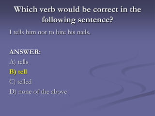 Which verb would be correct in the
        following sentence?
I tells him not to bite his nails.

ANSWER:
A) tells
B) tell
C) telled
D) none of the above
 