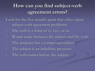 How can you find subject-verb
         agreement errors?
Look for the five trouble spots that often signal
   subject-verb agreement problems:
1. The verb is a form of be, have, or do.

2. Words come between the subject and the verb.

3. The sentence has a compound subject.

4. The subject is an indefinite pronoun.

5. The verb comes before the subject.
 