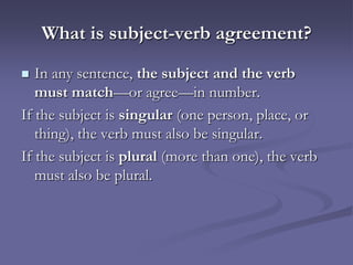 What is subject-verb agreement?
  In any sentence, the subject and the verb
   must match—or agree—in number.
If the subject is singular (one person, place, or
   thing), the verb must also be singular.
If the subject is plural (more than one), the verb
   must also be plural.
 