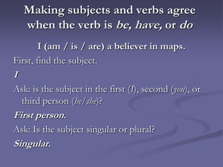 Making subjects and verbs agree
    when the verb is be, have, or do
        I (am / is / are) a believer in maps.
First, find the subject.
I
Ask: is the subject in the first (I), second (you), or
  third person (he/she)?
First person.
Ask: Is the subject singular or plural?
Singular.
 