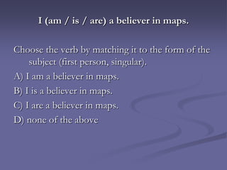 I (am / is / are) a believer in maps.

Choose the verb by matching it to the form of the
    subject (first person, singular).
A) I am a believer in maps.
B) I is a believer in maps.
C) I are a believer in maps.
D) none of the above
 