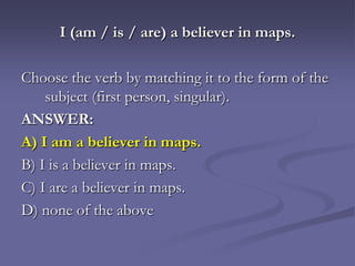 I (am / is / are) a believer in maps.

Choose the verb by matching it to the form of the
    subject (first person, singular).
ANSWER:
A) I am a believer in maps.
B) I is a believer in maps.
C) I are a believer in maps.
D) none of the above
 