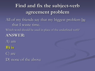 Find and fix the subject-verb
           agreement problem
All of my friends say that my biggest problem be
    that I waste time.
Which word should be used in place of the underlined verb?
ANSWER:
A) am
B) is
C) are
D) none of the above
 