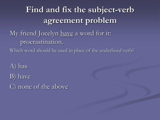 Find and fix the subject-verb
           agreement problem
My friend Jocelyn have a word for it:
   procrastination.
Which word should be used in place of the underlined verb?


A) has
B) have
C) none of the above
 