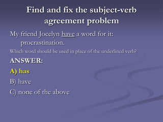 Find and fix the subject-verb
           agreement problem
My friend Jocelyn have a word for it:
   procrastination.
Which word should be used in place of the underlined verb?
ANSWER:
A) has
B) have
C) none of the above
 