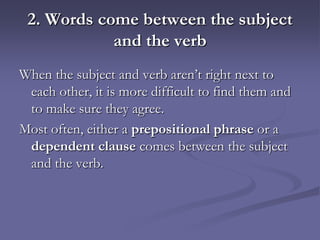 2. Words come between the subject
            and the verb
When the subject and verb aren’t right next to
 each other, it is more difficult to find them and
 to make sure they agree.
Most often, either a prepositional phrase or a
 dependent clause comes between the subject
 and the verb.
 