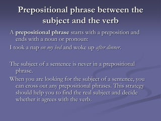 Prepositional phrase between the
         subject and the verb
A prepositional phrase starts with a preposition and
   ends with a noun or pronoun:
I took a nap on my bed and woke up after dinner.

The subject of a sentence is never in a prepositional
  phrase.
When you are looking for the subject of a sentence, you
  can cross out any prepositional phrases. This strategy
  should help you to find the real subject and decide
  whether it agrees with the verb.
 