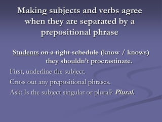 Making subjects and verbs agree
   when they are separated by a
       prepositional phrase

 Students on a tight schedule (know / knows)
              they shouldn’t procrastinate.
First, underline the subject.
Cross out any prepositional phrases.
Ask: Is the subject singular or plural? Plural.
 