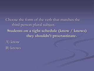 Choose the form of the verb that matches the
    third person plural subject.
 Students on a tight schedule (know / knows)
             they shouldn’t procrastinate.
A) know
B) knows
 