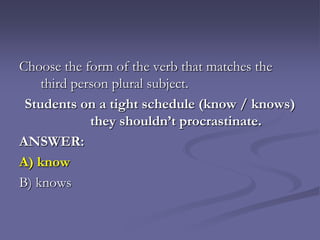 Choose the form of the verb that matches the
    third person plural subject.
 Students on a tight schedule (know / knows)
             they shouldn’t procrastinate.
ANSWER:
A) know
B) knows
 
