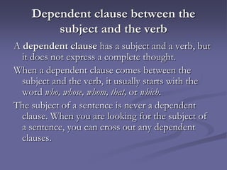 Dependent clause between the
        subject and the verb
A dependent clause has a subject and a verb, but
  it does not express a complete thought.
When a dependent clause comes between the
  subject and the verb, it usually starts with the
  word who, whose, whom, that, or which.
The subject of a sentence is never a dependent
  clause. When you are looking for the subject of
  a sentence, you can cross out any dependent
  clauses.
 