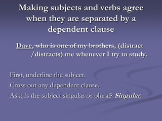 Making subjects and verbs agree
    when they are separated by a
         dependent clause
  Dave, who is one of my brothers, (distract
      /distracts) me whenever I try to study.

First, underline the subject.
Cross out any dependent clause.
Ask: Is the subject singular or plural? Singular.
 