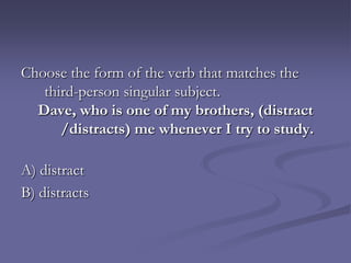 Choose the form of the verb that matches the
   third-person singular subject.
  Dave, who is one of my brothers, (distract
      /distracts) me whenever I try to study.

A) distract
B) distracts
 